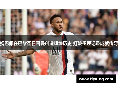 姆巴佩在巴黎圣日耳曼创造辉煌历史 打破多项记录成就传奇