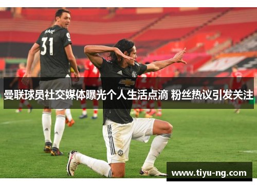 曼联球员社交媒体曝光个人生活点滴 粉丝热议引发关注