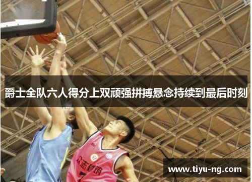 爵士全队六人得分上双顽强拼搏悬念持续到最后时刻