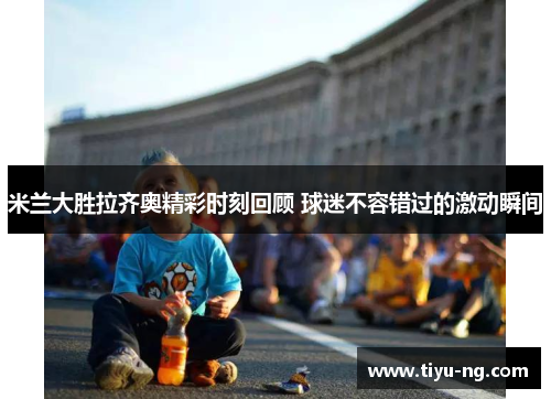 米兰大胜拉齐奥精彩时刻回顾 球迷不容错过的激动瞬间