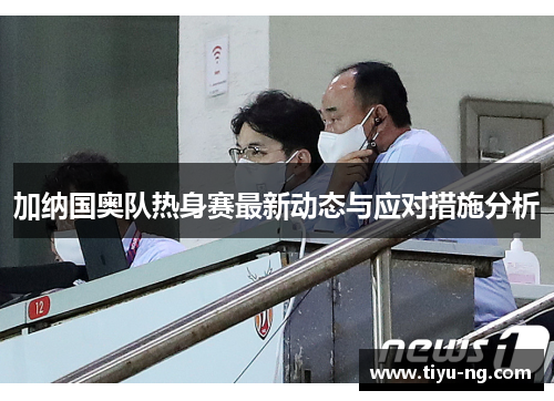 加纳国奥队热身赛最新动态与应对措施分析